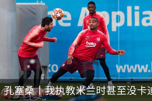 孔塞桑丨我执教米兰时甚至没卡迪纳莱电话