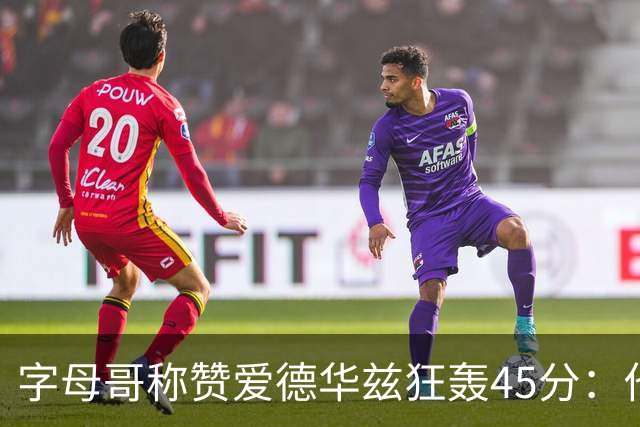字母哥称赞爱德华兹狂轰45分：他把我们打到泄气