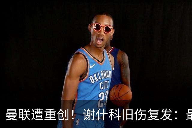 曼联遭重创！谢什科旧伤复发：最快明年1月复出，本赛季仅踢6场