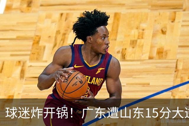 球迷炸开锅！广东遭山东15分大逆转官媒被狂刷“主教练赶紧下课”
