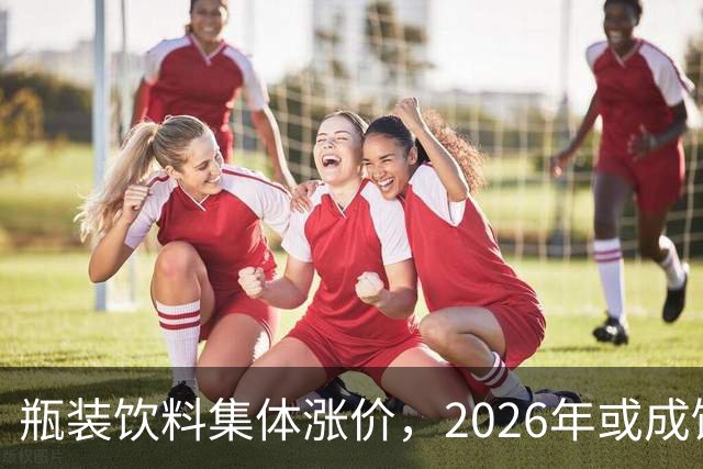 瓶装饮料集体涨价，2026年或成饮料行业最难一年？