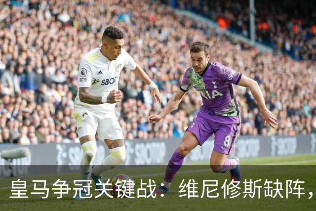 皇马争冠关键战：维尼修斯缺阵，米利唐复出成关键