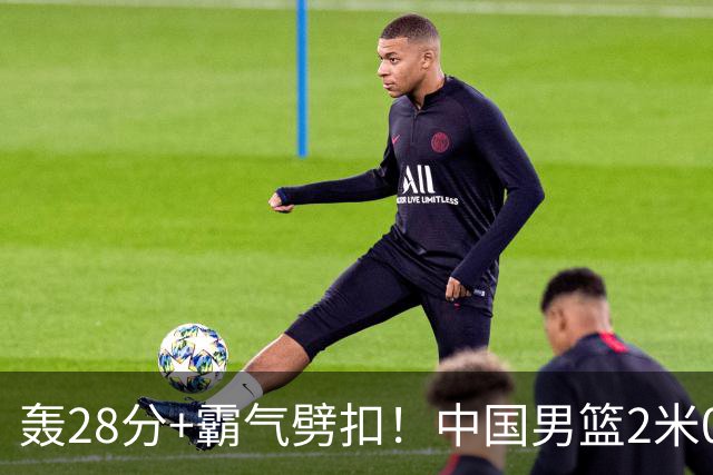 轰28分+霸气劈扣！中国男篮2米05王牌崛起：世预赛郭士强重用他？