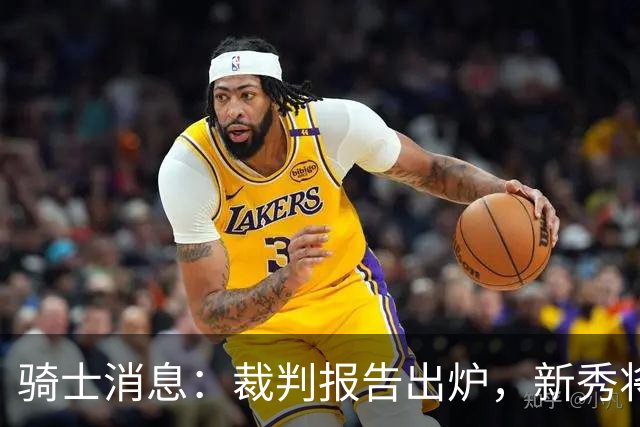 骑士消息：裁判报告出炉，新秀将获重用，战奇才出场更新