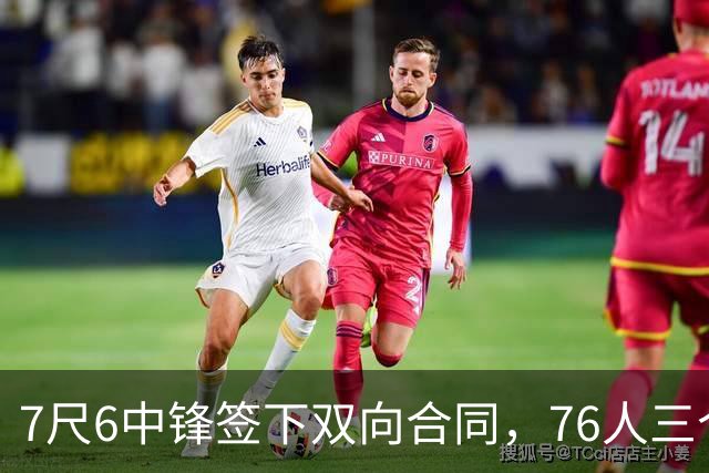 7尺6中锋签下双向合同，76人三个名额全部填满